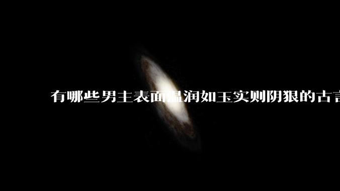 有哪些男主表面温润如玉实则阴狠的古言？